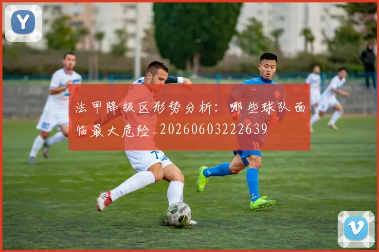 法甲降级区形势分析:哪些球队面临最大危险_20260603222639