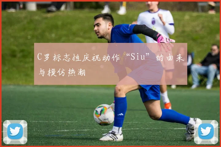 C罗标志性庆祝动作“Siu”的由来与模仿热潮