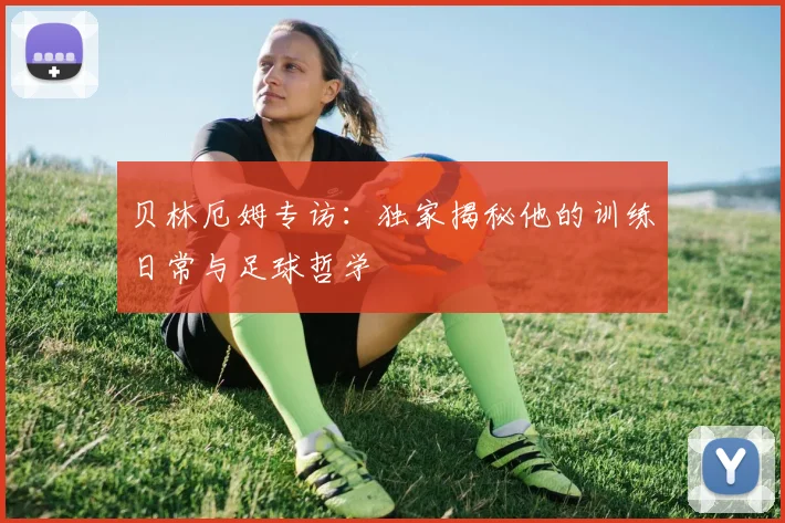 贝林厄姆专访：独家揭秘他的训练日常与足球哲学