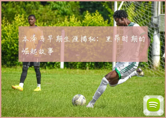 本泽马早期生涯揭秘:里昂时期的崛起故事