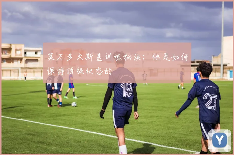 莱万多夫斯基训练秘诀:他是如何保持顶级状态的