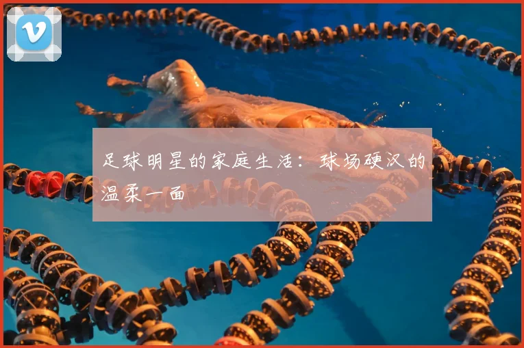 足球明星的家庭生活:球场硬汉的温柔一面