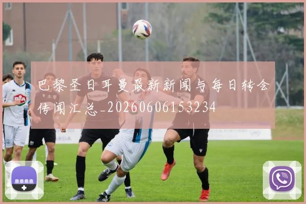 巴黎圣日耳曼最新新闻与每日转会传闻汇总_20260606153234