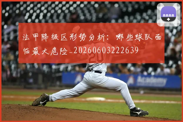 法甲降级区形势分析:哪些球队面临最大危险_20260603222639
