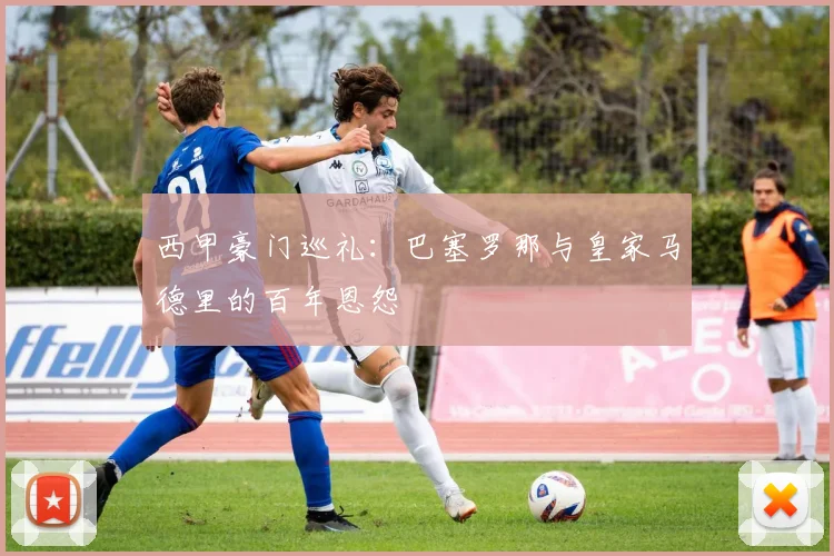 西甲豪门巡礼：巴塞罗那与皇家马德里的百年恩怨