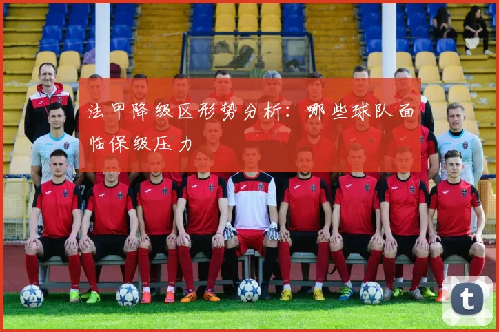法甲降级区形势分析:哪些球队面临保级压力