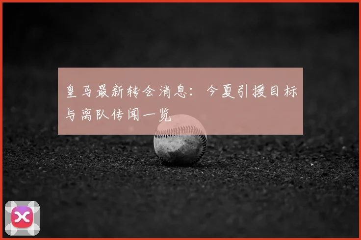 皇马最新转会消息：今夏引援目标与离队传闻一览