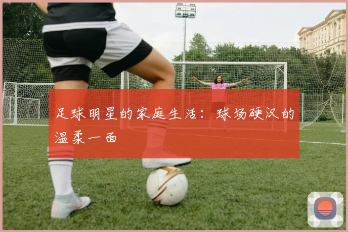 足球明星的家庭生活：球场硬汉的温柔一面
