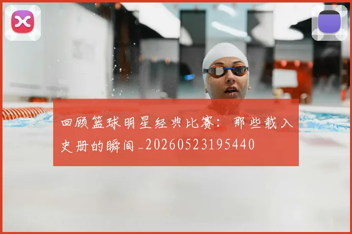 回顾篮球明星经典比赛:那些载入史册的瞬间_20260523195440
