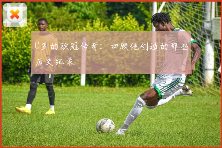 C罗的欧冠传奇：回顾他创造的那些历史纪录
