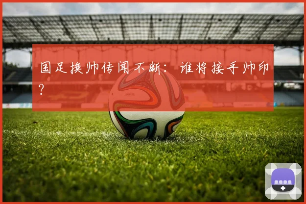 国足换帅传闻不断:谁将接手帅印?