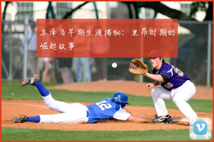 本泽马早期生涯揭秘:里昂时期的崛起故事