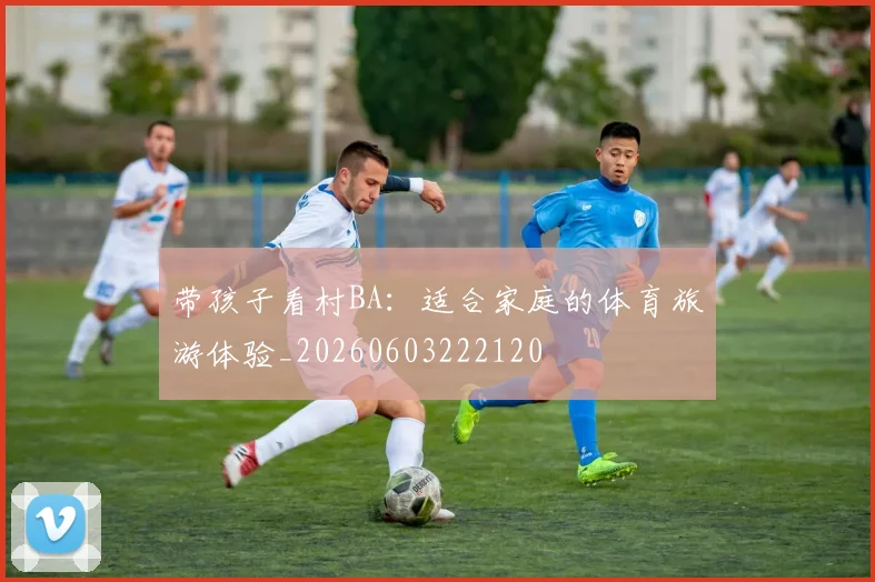 带孩子看村BA:适合家庭的体育旅游体验_20260603222120
