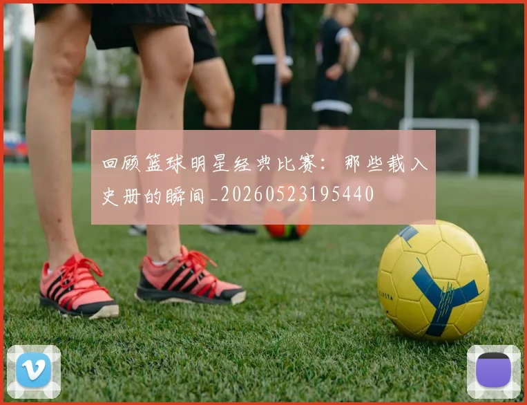 回顾篮球明星经典比赛:那些载入史册的瞬间_20260523195440